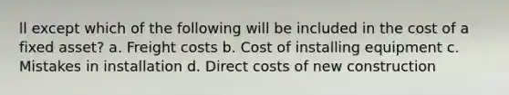 ll except which of the following will be included in the cost of a fixed asset? a. Freight costs b. Cost of installing equipment c. Mistakes in installation d. Direct costs of new construction