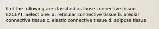 ll of the following are classified as loose connective tissue EXCEPT: Select one: a. reticular connective tissue b. areolar connective tissue c. elastic connective tissue d. adipose tissue