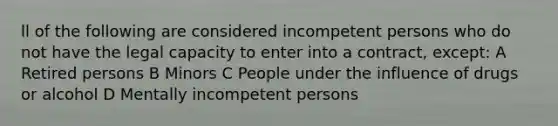 ll of the following are considered incompetent persons who do not have the legal capacity to enter into a contract, except: A Retired persons B Minors C People under the influence of drugs or alcohol D Mentally incompetent persons