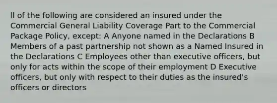 ll of the following are considered an insured under the Commercial General Liability Coverage Part to the Commercial Package Policy, except: A Anyone named in the Declarations B Members of a past partnership not shown as a Named Insured in the Declarations C Employees other than executive officers, but only for acts within the scope of their employment D Executive officers, but only with respect to their duties as the insured's officers or directors