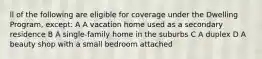 ll of the following are eligible for coverage under the Dwelling Program, except: A A vacation home used as a secondary residence B A single-family home in the suburbs C A duplex D A beauty shop with a small bedroom attached