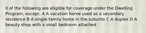 ll of the following are eligible for coverage under the Dwelling Program, except: A A vacation home used as a secondary residence B A single-family home in the suburbs C A duplex D A beauty shop with a small bedroom attached