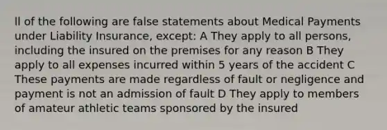 ll of the following are false statements about Medical Payments under Liability Insurance, except: A They apply to all persons, including the insured on the premises for any reason B They apply to all expenses incurred within 5 years of the accident C These payments are made regardless of fault or negligence and payment is not an admission of fault D They apply to members of amateur athletic teams sponsored by the insured