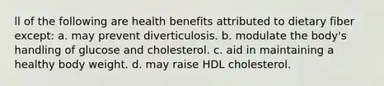 ll of the following are health benefits attributed to dietary fiber except: a. may prevent diverticulosis. b. modulate the body's handling of glucose and cholesterol. c. aid in maintaining a healthy body weight. d. may raise HDL cholesterol.