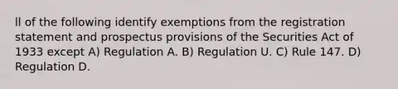 ll of the following identify exemptions from the registration statement and prospectus provisions of the Securities Act of 1933 except A) Regulation A. B) Regulation U. C) Rule 147. D) Regulation D.