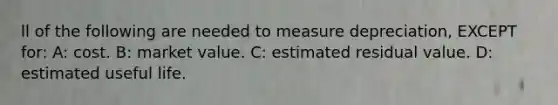 ll of the following are needed to measure​ depreciation, EXCEPT​ for: A: cost. B: market value. C: estimated residual value. D: estimated useful life.