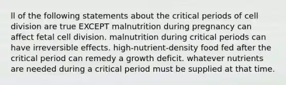 ll of the following statements about the critical periods of cell division are true EXCEPT malnutrition during pregnancy can affect fetal cell division. malnutrition during critical periods can have irreversible effects. high-nutrient-density food fed after the critical period can remedy a growth deficit. whatever nutrients are needed during a critical period must be supplied at that time.