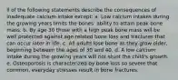 ll of the following statements describe the consequences of inadequate calcium intake except: a. Low calcium intakes during the growing years limits the bones' ability to attain peak bone mass. b. By age 30 those with a high peak bone mass will be well protected against age-related bone loss and fractures that can occur later in life. c. All adults lose bone as they grow older, beginning between the ages of 30 and 40. d. A low calcium intake during the growing years will not stunt the child's growth. e. Osteoporosis is characterized by bone loss so severe that common, everyday stresses result in bone fractures.