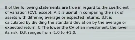 ll of the following statements are true in regard to the coefficient of variation (CV), except: A.It is useful in comparing the risk of assets with differing average or expected returns. B.It is calculated by dividing the standard deviation by the average or expected return. C.The lower the CV of an investment, the lower its risk. D.It ranges from -1.0 to +1.0.