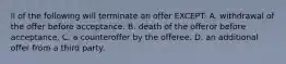 ll of the following will terminate an offer EXCEPT: A. withdrawal of the offer before acceptance. B. death of the offeror before acceptance. C. a counteroffer by the offeree. D. an additional offer from a third party.