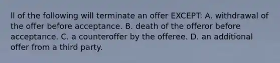 ll of the following will terminate an offer EXCEPT: A. withdrawal of the offer before acceptance. B. death of the offeror before acceptance. C. a counteroffer by the offeree. D. an additional offer from a third party.