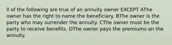 ll of the following are true of an annuity owner EXCEPT AThe owner has the right to name the beneficiary. BThe owner is the party who may surrender the annuity. CThe owner must be the party to receive benefits. DThe owner pays the premiums on the annuity.