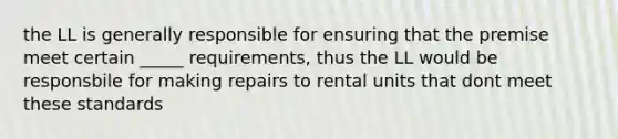 the LL is generally responsible for ensuring that the premise meet certain _____ requirements, thus the LL would be responsbile for making repairs to rental units that dont meet these standards