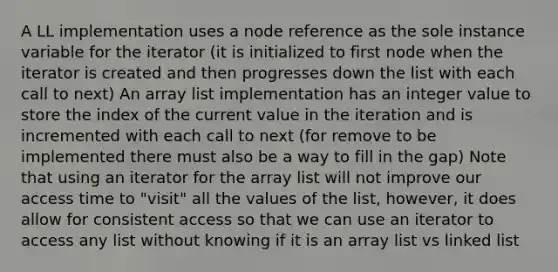 A LL implementation uses a node reference as the sole instance variable for the iterator (it is initialized to first node when the iterator is created and then progresses down the list with each call to next) An array list implementation has an integer value to store the index of the current value in the iteration and is incremented with each call to next (for remove to be implemented there must also be a way to fill in the gap) Note that using an iterator for the array list will not improve our access time to "visit" all the values of the list, however, it does allow for consistent access so that we can use an iterator to access any list without knowing if it is an array list vs linked list