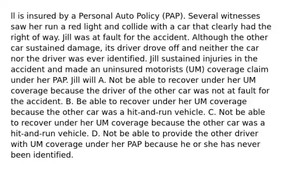 ll is insured by a Personal Auto Policy (PAP). Several witnesses saw her run a red light and collide with a car that clearly had the right of way. Jill was at fault for the accident. Although the other car sustained damage, its driver drove off and neither the car nor the driver was ever identified. Jill sustained injuries in the accident and made an uninsured motorists (UM) coverage claim under her PAP. Jill will A. Not be able to recover under her UM coverage because the driver of the other car was not at fault for the accident. B. Be able to recover under her UM coverage because the other car was a hit-and-run vehicle. C. Not be able to recover under her UM coverage because the other car was a hit-and-run vehicle. D. Not be able to provide the other driver with UM coverage under her PAP because he or she has never been identified.