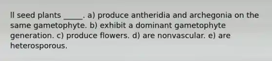 ll seed plants _____. a) produce antheridia and archegonia on the same gametophyte. b) exhibit a dominant gametophyte generation. c) produce flowers. d) are nonvascular. e) are heterosporous.