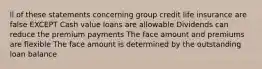 ll of these statements concerning group credit life insurance are false EXCEPT Cash value loans are allowable Dividends can reduce the premium payments The face amount and premiums are flexible The face amount is determined by the outstanding loan balance