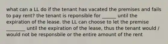 what can a LL do if the tenant has vacated the premises and fails to pay rent? the tenant is reponsible for ______ until the expiration of the lease. the LL can choose to let the premise ________ until the expiration of the lease, thus the tenant would / would not be responsbile or the entire amount of the rent