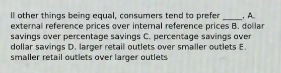 ll other things being equal, consumers tend to prefer _____. A. external reference prices over internal reference prices B. dollar savings over percentage savings C. percentage savings over dollar savings D. larger retail outlets over smaller outlets E. smaller retail outlets over larger outlets