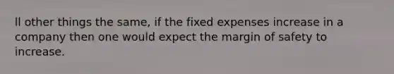 ll other things the same, if the fixed expenses increase in a company then one would expect the margin of safety to increase.