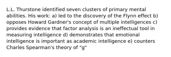 L.L. Thurstone identified seven clusters of primary mental abilities. His work: a) led to the discovery of the Flynn effect b) opposes Howard Gardner's concept of multiple intelligences c) provides evidence that factor analysis is an ineffectual tool in measuring intelligence d) demonstrates that emotional intelligence is important as academic intelligence e) counters Charles Spearman's theory of "g"