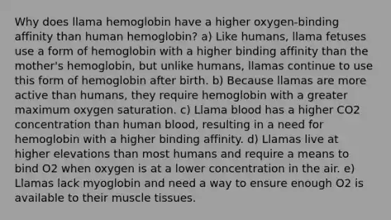 Why does llama hemoglobin have a higher oxygen-binding affinity than human hemoglobin? a) Like humans, llama fetuses use a form of hemoglobin with a higher binding affinity than the mother's hemoglobin, but unlike humans, llamas continue to use this form of hemoglobin after birth. b) Because llamas are more active than humans, they require hemoglobin with a greater maximum oxygen saturation. c) Llama blood has a higher CO2 concentration than human blood, resulting in a need for hemoglobin with a higher binding affinity. d) Llamas live at higher elevations than most humans and require a means to bind O2 when oxygen is at a lower concentration in the air. e) Llamas lack myoglobin and need a way to ensure enough O2 is available to their muscle tissues.