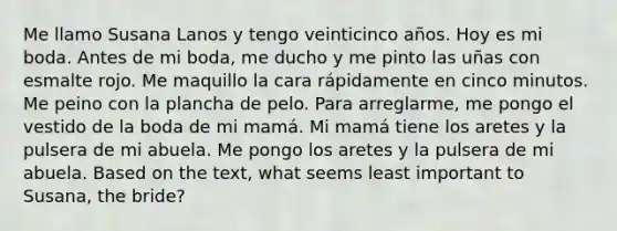 Me llamo Susana Lanos y tengo veinticinco años. Hoy es mi boda. Antes de mi boda, me ducho y me pinto las uñas con esmalte rojo. Me maquillo la cara rápidamente en cinco minutos. Me peino con la plancha de pelo. Para arreglarme, me pongo el vestido de la boda de mi mamá. Mi mamá tiene los aretes y la pulsera de mi abuela. Me pongo los aretes y la pulsera de mi abuela. Based on the text, what seems least important to Susana, the bride?