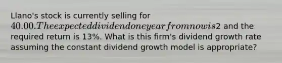 Llano's stock is currently selling for 40.00. The expected dividend one year from now is2 and the required return is 13%. What is this firm's dividend growth rate assuming the constant dividend growth model is appropriate?