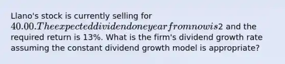 Llano's stock is currently selling for 40.00. The expected dividend one year from now is2 and the required return is 13%. What is the firm's dividend growth rate assuming the constant dividend growth model is appropriate?