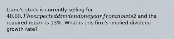 Llano's stock is currently selling for 40.00. The expected dividend one year from now is2 and the required return is 13%. What is this firm's implied dividend growth rate?