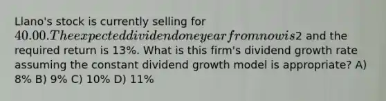 Llano's stock is currently selling for 40.00. The expected dividend one year from now is2 and the required return is 13%. What is this firm's dividend growth rate assuming the constant dividend growth model is appropriate? A) 8% B) 9% C) 10% D) 11%