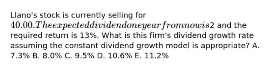 Llano's stock is currently selling for 40.00. The expected dividend one year from now is2 and the required return is 13%. What is this firm's dividend growth rate assuming the constant dividend growth model is appropriate? A. 7.3% B. 8.0% C. 9.5% D. 10.6% E. 11.2%