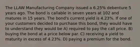 The LLAW Manufacturing Company issued a 6.25% debenture 5 years ago. The bond is callable in seven years at 102 and matures in 15 years. The bond's current yield is 4.23%. If one of your customers decided to purchase this bond, they would have to understand they would be A) required to pay the call price. B) buying the bond at a price below par. C) receiving a yield to maturity in excess of 4.23%. D) paying a premium for the bond.