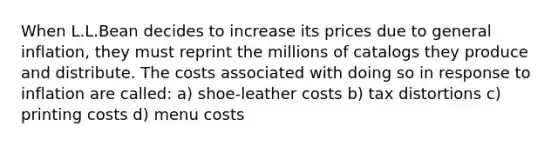 When L.L.Bean decides to increase its prices due to general inflation, they must reprint the millions of catalogs they produce and distribute. The costs associated with doing so in response to inflation are called: a) shoe-leather costs b) tax distortions c) printing costs d) menu costs