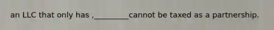 an LLC that only has ,_________cannot be taxed as a partnership.