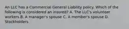 An LLC has a Commercial General Liability policy. Which of the following is considered an insured? A. The LLC's volunteer workers B. A manager's spouse C. A member's spouse D. Stockholders