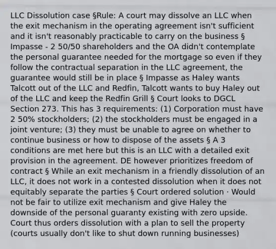 LLC Dissolution case §Rule: A court may dissolve an LLC when the exit mechanism in the operating agreement isn't sufficient and it isn't reasonably practicable to carry on the business § Impasse - 2 50/50 shareholders and the OA didn't contemplate the personal guarantee needed for the mortgage so even if they follow the contractual separation in the LLC agreement, the guarantee would still be in place § Impasse as Haley wants Talcott out of the LLC and Redfin, Talcott wants to buy Haley out of the LLC and keep the Redfin Grill § Court looks to DGCL Section 273. This has 3 requirements: (1) Corporation must have 2 50% stockholders; (2) the stockholders must be engaged in a joint venture; (3) they must be unable to agree on whether to continue business or how to dispose of the assets § A 3 conditions are met here but this is an LLC with a detailed exit provision in the agreement. DE however prioritizes freedom of contract § While an exit mechanism in a friendly dissolution of an LLC, it does not work in a contested dissolution when it does not equitably separate the parties § Court ordered solution · Would not be fair to utilize exit mechanism and give Haley the downside of the personal guaranty existing with zero upside. Court thus orders dissolution with a plan to sell the property (courts usually don't like to shut down running businesses)