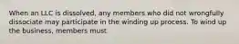 When an LLC is dissolved, any members who did not wrongfully dissociate may participate in the winding up process. To wind up the business, members must