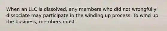 When an LLC is dissolved, any members who did not wrongfully dissociate may participate in the winding up process. To wind up the business, members must