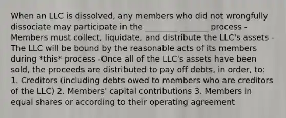 When an LLC is dissolved, any members who did not wrongfully dissociate may participate in the ________ _______ process -Members must collect, liquidate, and distribute the LLC's assets -The LLC will be bound by the reasonable acts of its members during *this* process -Once all of the LLC's assets have been sold, the proceeds are distributed to pay off debts, in order, to: 1. Creditors (including debts owed to members who are creditors of the LLC) 2. Members' capital contributions 3. Members in equal shares or according to their operating agreement