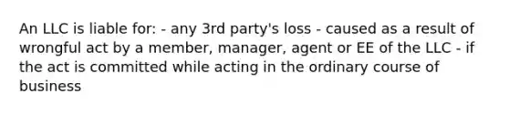 An LLC is liable for: - any 3rd party's loss - caused as a result of wrongful act by a member, manager, agent or EE of the LLC - if the act is committed while acting in the ordinary course of business