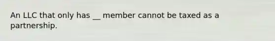 An LLC that only has __ member cannot be taxed as a partnership.