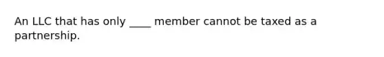 An LLC that has only ____ member cannot be taxed as a partnership.