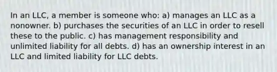 In an LLC, a member is someone who: a) manages an LLC as a nonowner. b) purchases the securities of an LLC in order to resell these to the public. c) has management responsibility and unlimited liability for all debts. d) has an ownership interest in an LLC and limited liability for LLC debts.