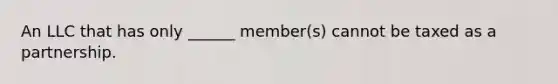 An LLC that has only ______ member(s) cannot be taxed as a partnership.