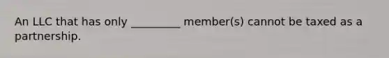 An LLC that has only _________ member(s) cannot be taxed as a partnership.