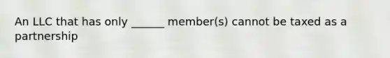 An LLC that has only ______ member(s) cannot be taxed as a partnership