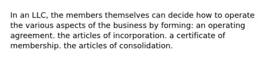 In an LLC, the members themselves can decide how to operate the various aspects of the business by forming: an operating agreement. the articles of incorporation. a certificate of membership. the articles of consolidation.