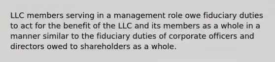 LLC members serving in a management role owe fiduciary duties to act for the benefit of the LLC and its members as a whole in a manner similar to the fiduciary duties of corporate officers and directors owed to shareholders as a whole.