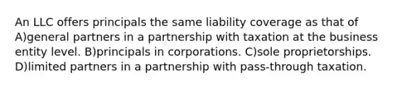 An LLC offers principals the same liability coverage as that of A)general partners in a partnership with taxation at the business entity level. B)principals in corporations. C)sole proprietorships. D)limited partners in a partnership with pass-through taxation.